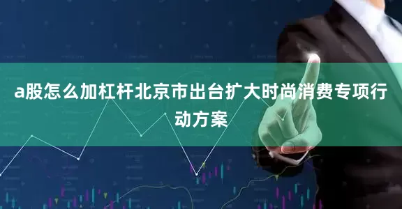 a股怎么加杠杆北京市出台扩大时尚消费专项行动方案